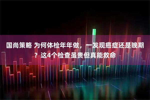 国尚策略 为何体检年年做，一发现癌症还是晚期？这4个检查虽贵但真能救命