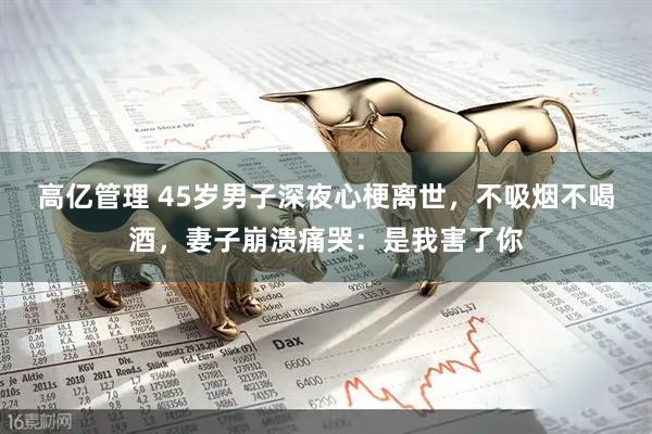 高亿管理 45岁男子深夜心梗离世，不吸烟不喝酒，妻子崩溃痛哭：是我害了你