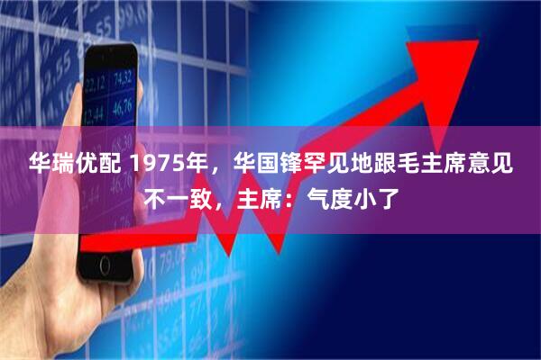 华瑞优配 1975年，华国锋罕见地跟毛主席意见不一致，主席：气度小了