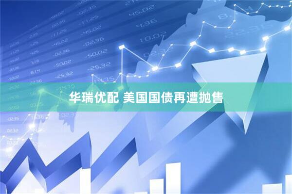 华瑞优配 美国国债再遭抛售
