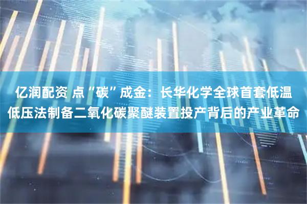 亿润配资 点“碳”成金：长华化学全球首套低温低压法制备二氧化碳聚醚装置投产背后的产业革命