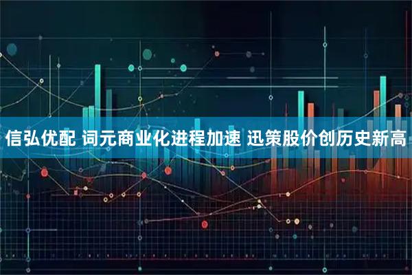 信弘优配 词元商业化进程加速 迅策股价创历史新高