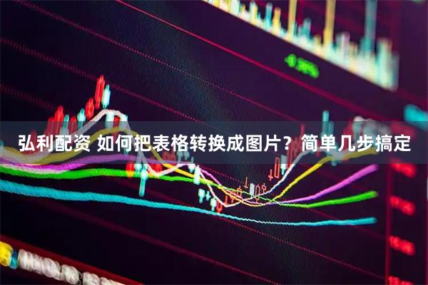 弘利配资 如何把表格转换成图片？简单几步搞定