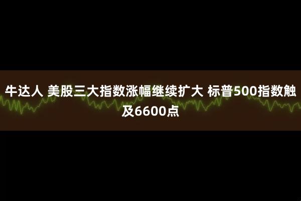 牛达人 美股三大指数涨幅继续扩大 标普500指数触及6600点