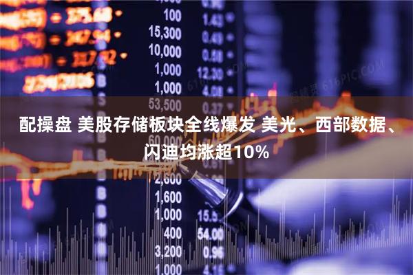 配操盘 美股存储板块全线爆发 美光、西部数据、闪迪均涨超10%