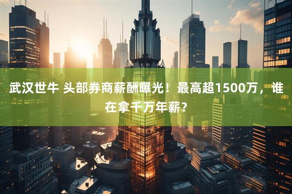 武汉世牛 头部券商薪酬曝光！最高超1500万，谁在拿千万年薪？