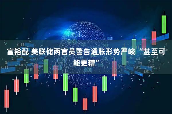 富裕配 美联储两官员警告通胀形势严峻 “甚至可能更糟”